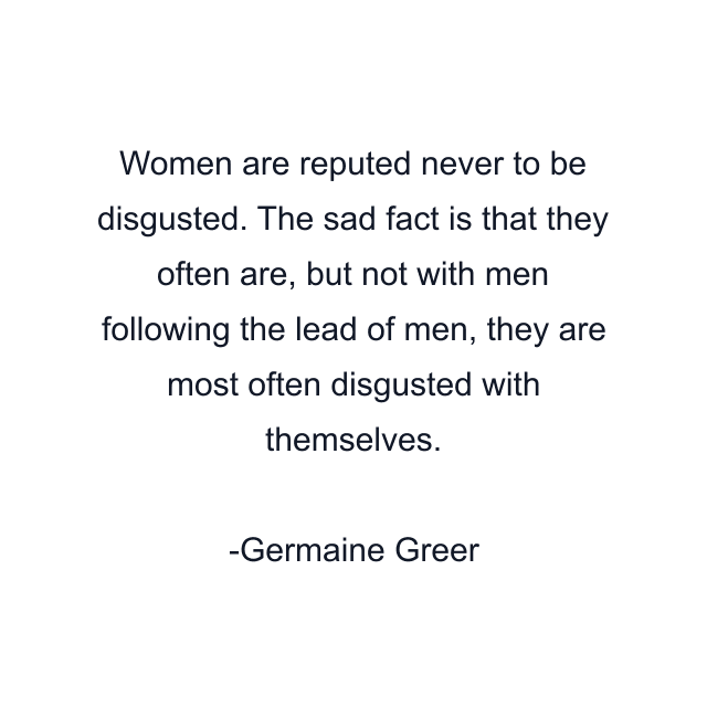 Women are reputed never to be disgusted. The sad fact is that they often are, but not with men following the lead of men, they are most often disgusted with themselves.