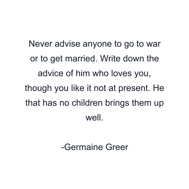 Never advise anyone to go to war or to get married. Write down the advice of him who loves you, though you like it not at present. He that has no children brings them up well.