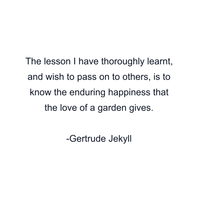 The lesson I have thoroughly learnt, and wish to pass on to others, is to know the enduring happiness that the love of a garden gives.