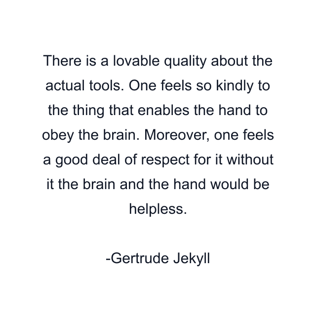 There is a lovable quality about the actual tools. One feels so kindly to the thing that enables the hand to obey the brain. Moreover, one feels a good deal of respect for it without it the brain and the hand would be helpless.