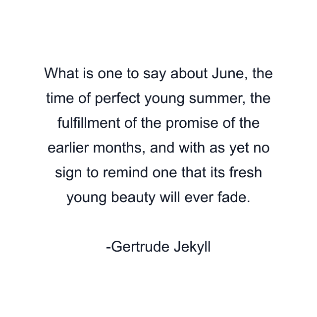 What is one to say about June, the time of perfect young summer, the fulfillment of the promise of the earlier months, and with as yet no sign to remind one that its fresh young beauty will ever fade.