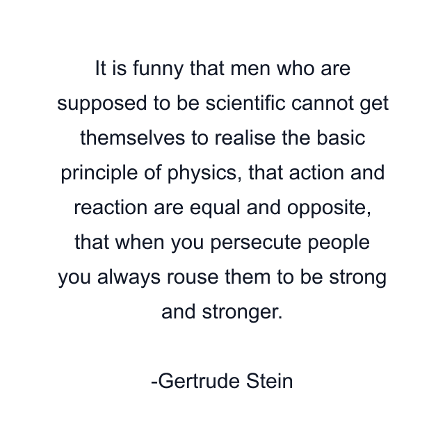 It is funny that men who are supposed to be scientific cannot get themselves to realise the basic principle of physics, that action and reaction are equal and opposite, that when you persecute people you always rouse them to be strong and stronger.