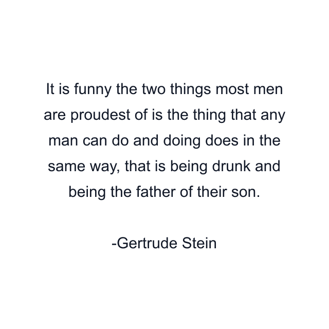 It is funny the two things most men are proudest of is the thing that any man can do and doing does in the same way, that is being drunk and being the father of their son.