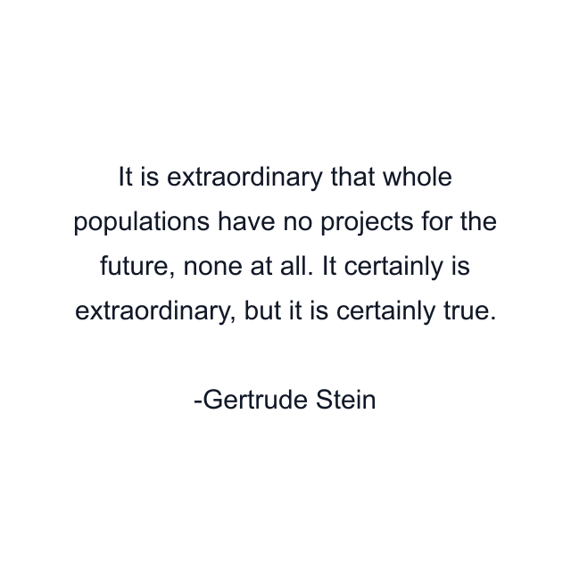 It is extraordinary that whole populations have no projects for the future, none at all. It certainly is extraordinary, but it is certainly true.