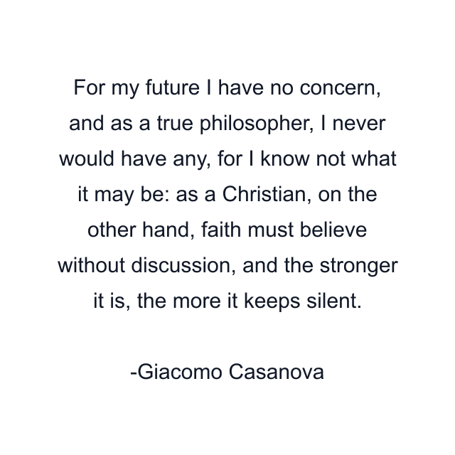 For my future I have no concern, and as a true philosopher, I never would have any, for I know not what it may be: as a Christian, on the other hand, faith must believe without discussion, and the stronger it is, the more it keeps silent.