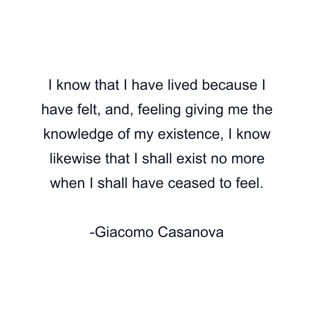 I know that I have lived because I have felt, and, feeling giving me the knowledge of my existence, I know likewise that I shall exist no more when I shall have ceased to feel.