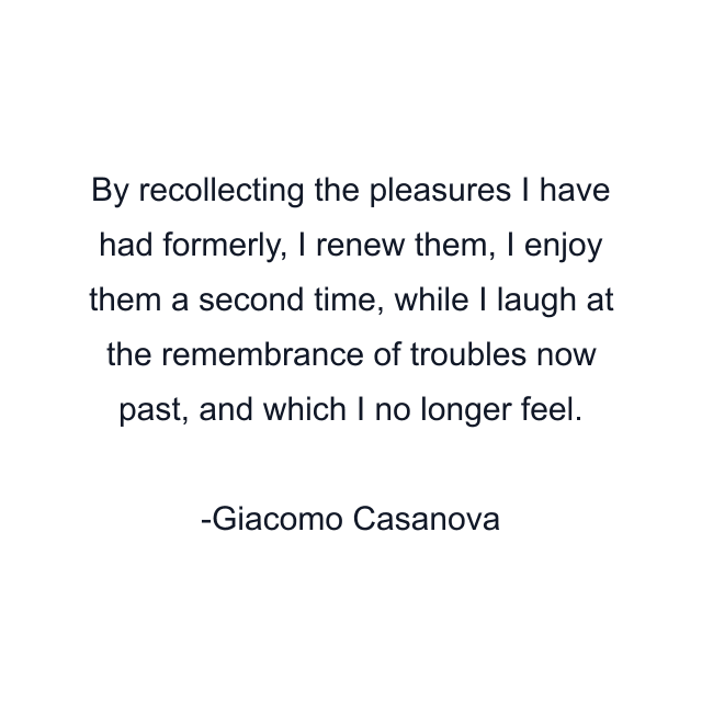 By recollecting the pleasures I have had formerly, I renew them, I enjoy them a second time, while I laugh at the remembrance of troubles now past, and which I no longer feel.