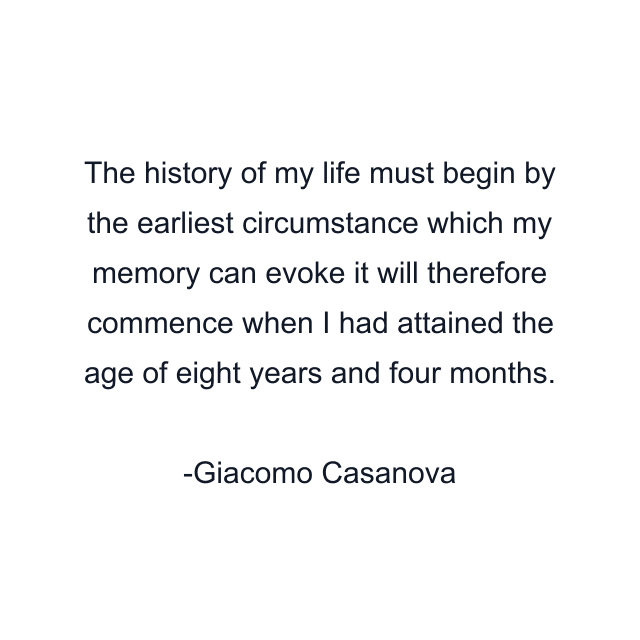 The history of my life must begin by the earliest circumstance which my memory can evoke it will therefore commence when I had attained the age of eight years and four months.