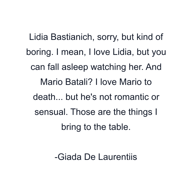 Lidia Bastianich, sorry, but kind of boring. I mean, I love Lidia, but you can fall asleep watching her. And Mario Batali? I love Mario to death... but he's not romantic or sensual. Those are the things I bring to the table.