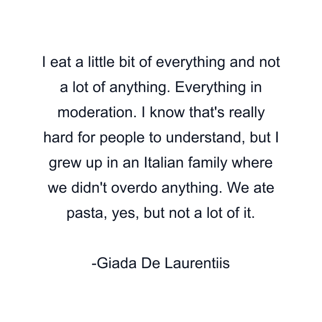 I eat a little bit of everything and not a lot of anything. Everything in moderation. I know that's really hard for people to understand, but I grew up in an Italian family where we didn't overdo anything. We ate pasta, yes, but not a lot of it.