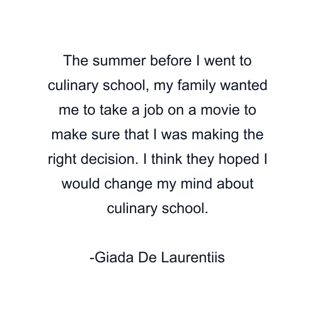 The summer before I went to culinary school, my family wanted me to take a job on a movie to make sure that I was making the right decision. I think they hoped I would change my mind about culinary school.