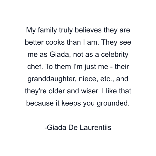 My family truly believes they are better cooks than I am. They see me as Giada, not as a celebrity chef. To them I'm just me - their granddaughter, niece, etc., and they're older and wiser. I like that because it keeps you grounded.