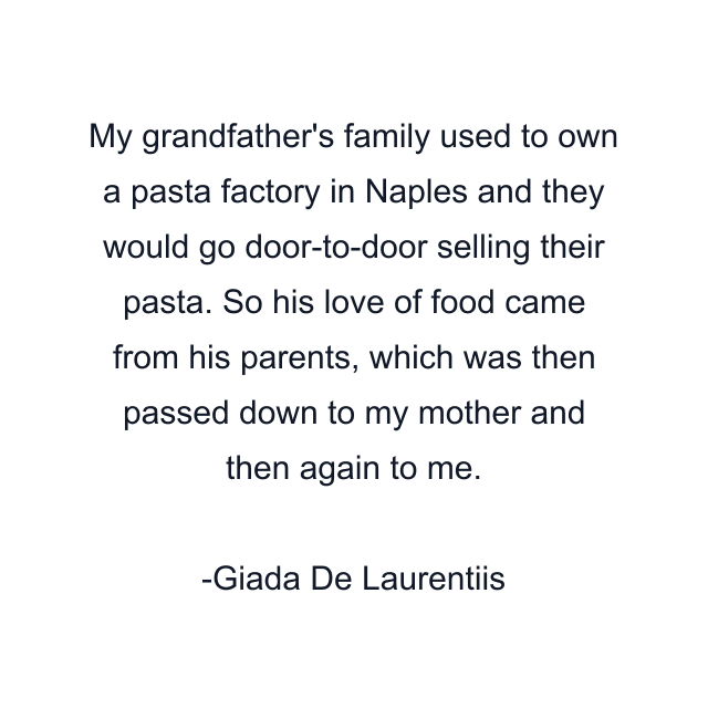 My grandfather's family used to own a pasta factory in Naples and they would go door-to-door selling their pasta. So his love of food came from his parents, which was then passed down to my mother and then again to me.