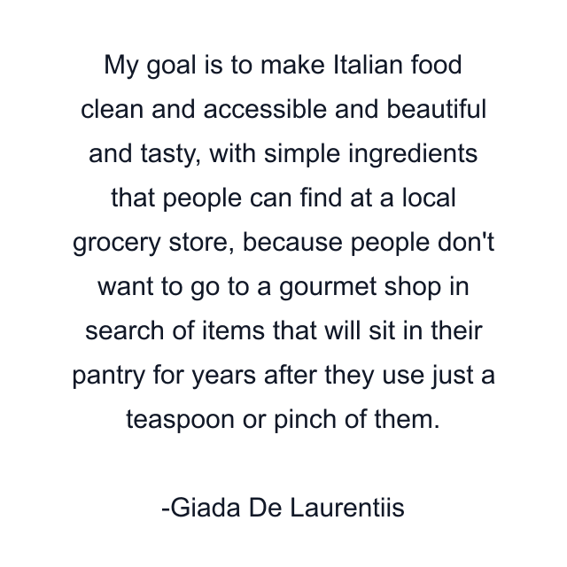 My goal is to make Italian food clean and accessible and beautiful and tasty, with simple ingredients that people can find at a local grocery store, because people don't want to go to a gourmet shop in search of items that will sit in their pantry for years after they use just a teaspoon or pinch of them.