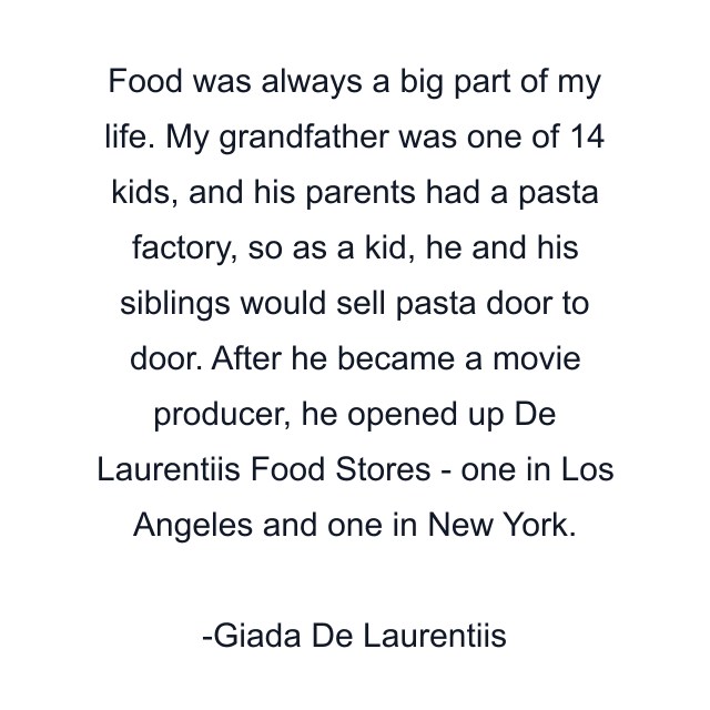 Food was always a big part of my life. My grandfather was one of 14 kids, and his parents had a pasta factory, so as a kid, he and his siblings would sell pasta door to door. After he became a movie producer, he opened up De Laurentiis Food Stores - one in Los Angeles and one in New York.