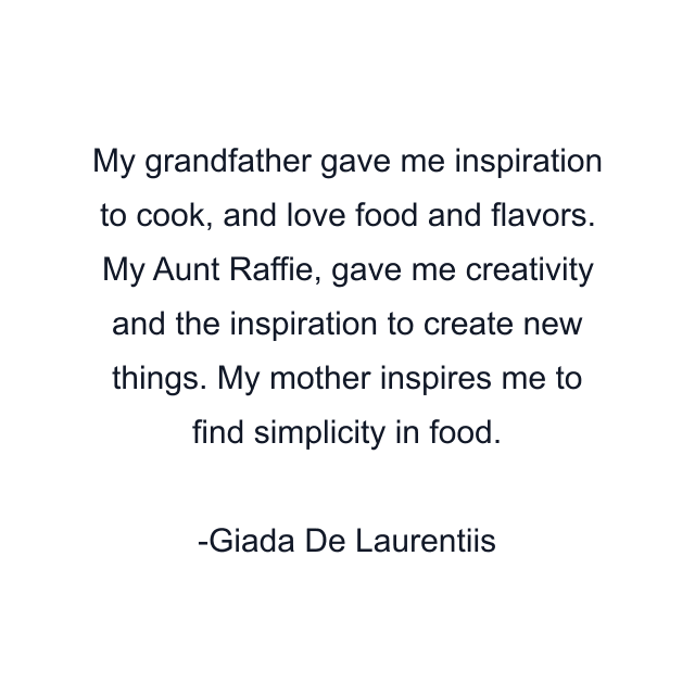 My grandfather gave me inspiration to cook, and love food and flavors. My Aunt Raffie, gave me creativity and the inspiration to create new things. My mother inspires me to find simplicity in food.