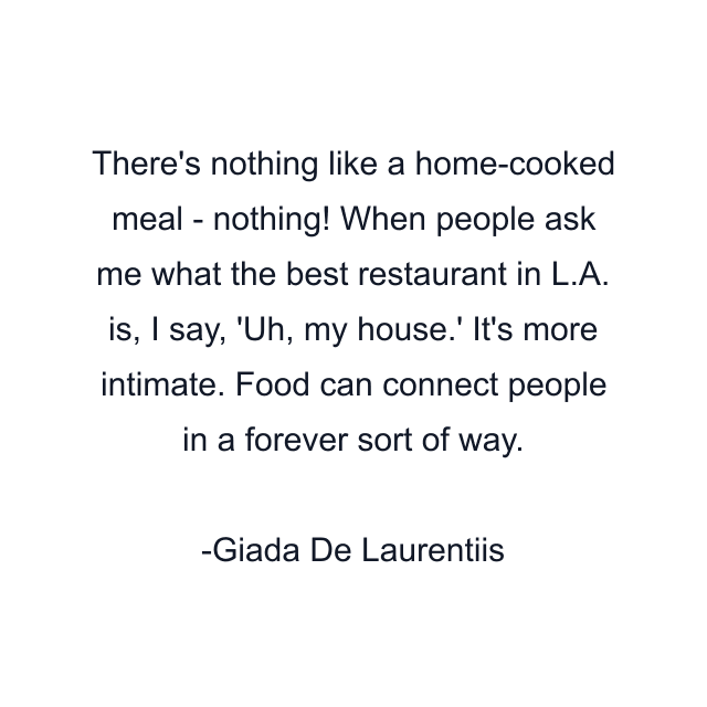 There's nothing like a home-cooked meal - nothing! When people ask me what the best restaurant in L.A. is, I say, 'Uh, my house.' It's more intimate. Food can connect people in a forever sort of way.