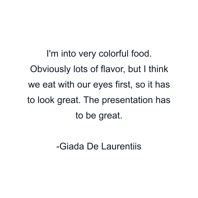 I'm into very colorful food. Obviously lots of flavor, but I think we eat with our eyes first, so it has to look great. The presentation has to be great.