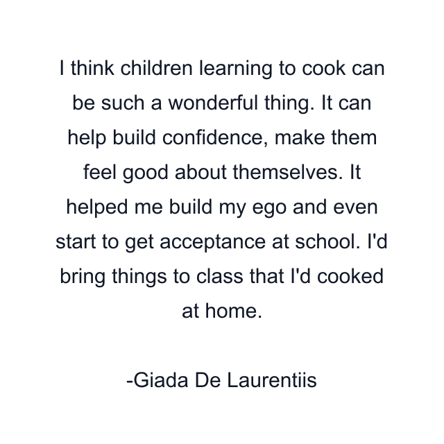 I think children learning to cook can be such a wonderful thing. It can help build confidence, make them feel good about themselves. It helped me build my ego and even start to get acceptance at school. I'd bring things to class that I'd cooked at home.