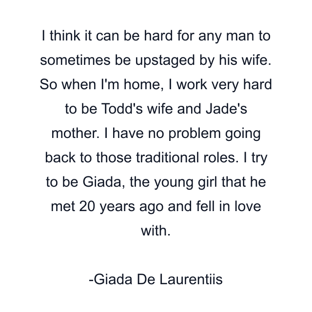 I think it can be hard for any man to sometimes be upstaged by his wife. So when I'm home, I work very hard to be Todd's wife and Jade's mother. I have no problem going back to those traditional roles. I try to be Giada, the young girl that he met 20 years ago and fell in love with.