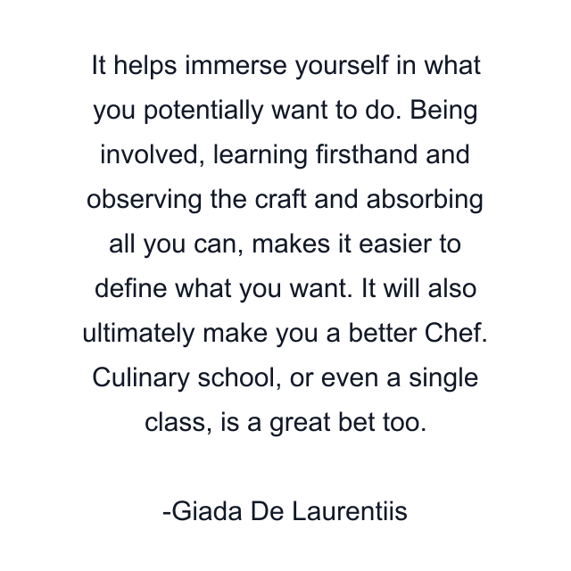 It helps immerse yourself in what you potentially want to do. Being involved, learning firsthand and observing the craft and absorbing all you can, makes it easier to define what you want. It will also ultimately make you a better Chef. Culinary school, or even a single class, is a great bet too.