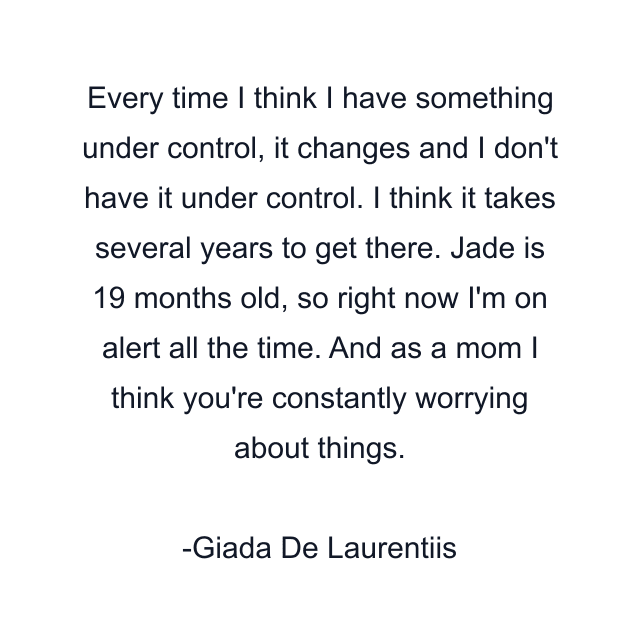 Every time I think I have something under control, it changes and I don't have it under control. I think it takes several years to get there. Jade is 19 months old, so right now I'm on alert all the time. And as a mom I think you're constantly worrying about things.