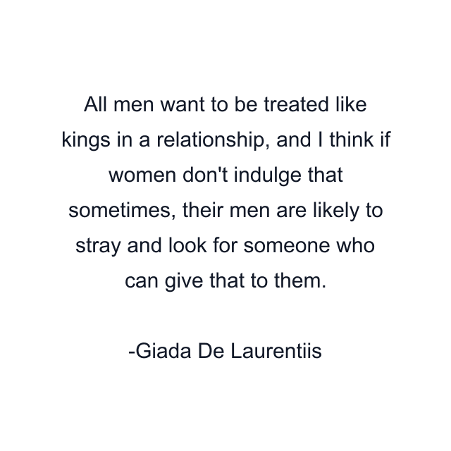 All men want to be treated like kings in a relationship, and I think if women don't indulge that sometimes, their men are likely to stray and look for someone who can give that to them.