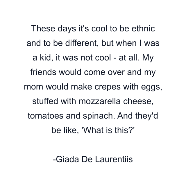 These days it's cool to be ethnic and to be different, but when I was a kid, it was not cool - at all. My friends would come over and my mom would make crepes with eggs, stuffed with mozzarella cheese, tomatoes and spinach. And they'd be like, 'What is this?'