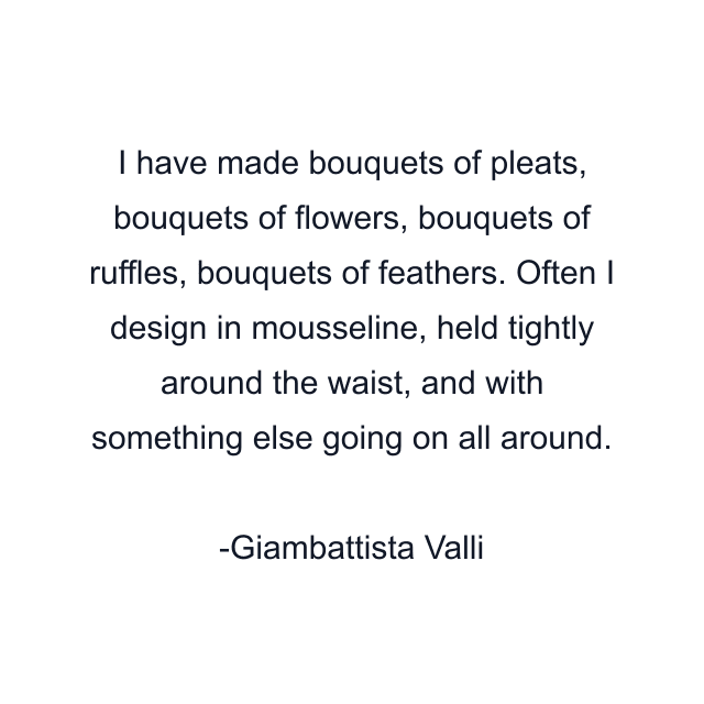 I have made bouquets of pleats, bouquets of flowers, bouquets of ruffles, bouquets of feathers. Often I design in mousseline, held tightly around the waist, and with something else going on all around.