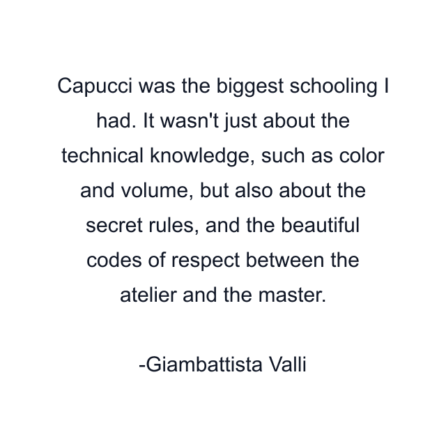 Capucci was the biggest schooling I had. It wasn't just about the technical knowledge, such as color and volume, but also about the secret rules, and the beautiful codes of respect between the atelier and the master.