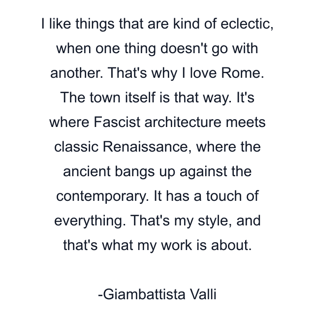 I like things that are kind of eclectic, when one thing doesn't go with another. That's why I love Rome. The town itself is that way. It's where Fascist architecture meets classic Renaissance, where the ancient bangs up against the contemporary. It has a touch of everything. That's my style, and that's what my work is about.