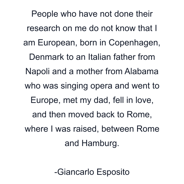 People who have not done their research on me do not know that I am European, born in Copenhagen, Denmark to an Italian father from Napoli and a mother from Alabama who was singing opera and went to Europe, met my dad, fell in love, and then moved back to Rome, where I was raised, between Rome and Hamburg.