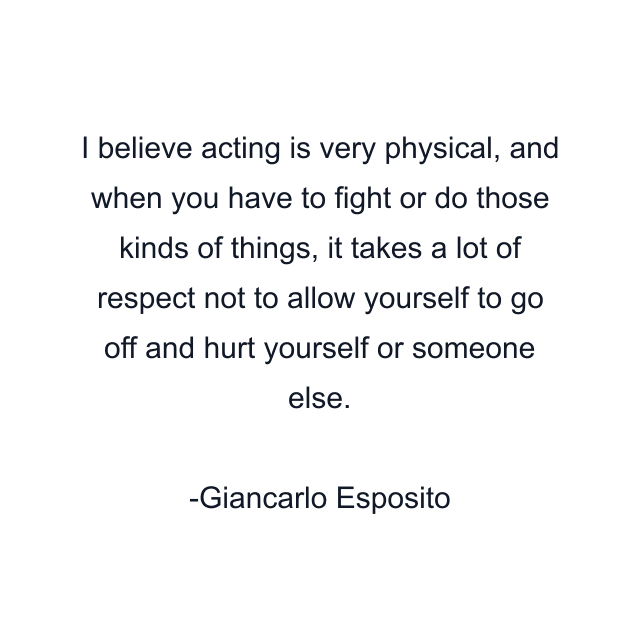 I believe acting is very physical, and when you have to fight or do those kinds of things, it takes a lot of respect not to allow yourself to go off and hurt yourself or someone else.