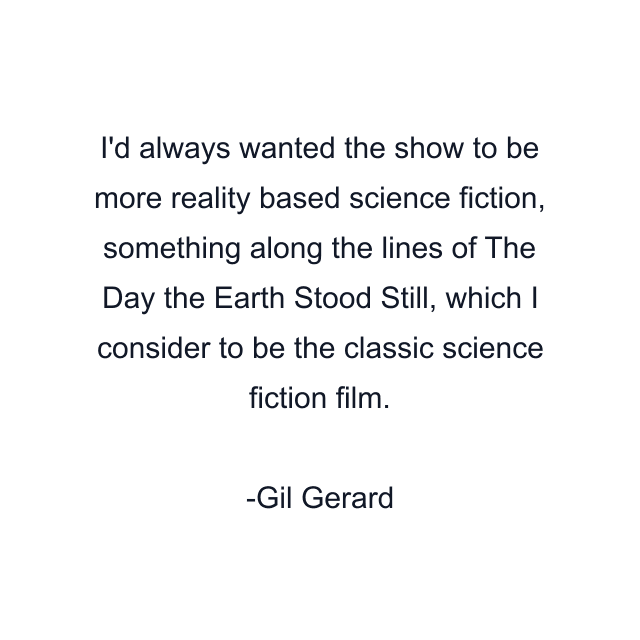 I'd always wanted the show to be more reality based science fiction, something along the lines of The Day the Earth Stood Still, which I consider to be the classic science fiction film.