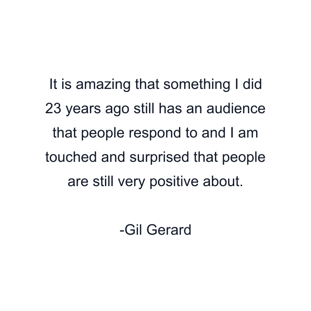 It is amazing that something I did 23 years ago still has an audience that people respond to and I am touched and surprised that people are still very positive about.