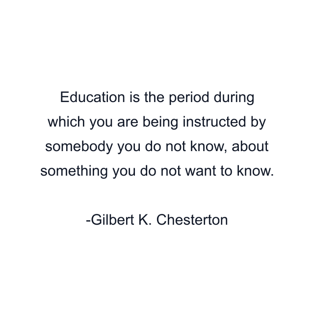 Education is the period during which you are being instructed by somebody you do not know, about something you do not want to know.