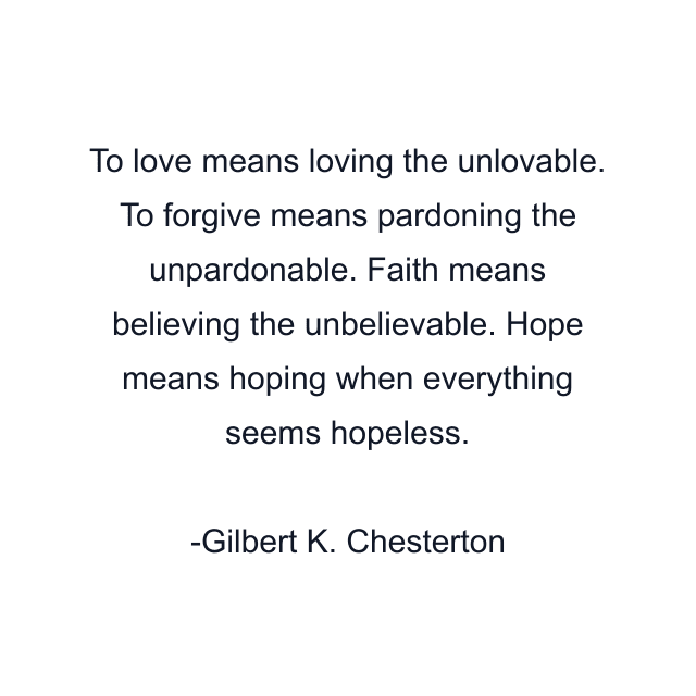 To love means loving the unlovable. To forgive means pardoning the unpardonable. Faith means believing the unbelievable. Hope means hoping when everything seems hopeless.