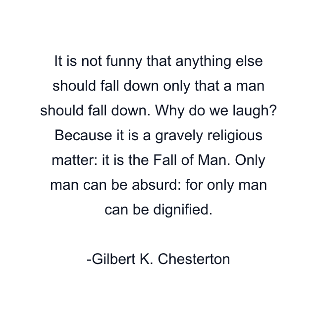 It is not funny that anything else should fall down only that a man should fall down. Why do we laugh? Because it is a gravely religious matter: it is the Fall of Man. Only man can be absurd: for only man can be dignified.