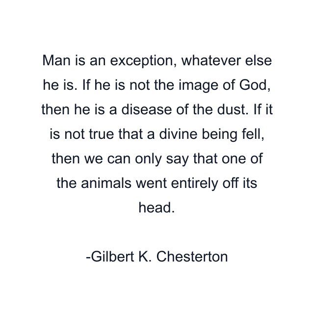 Man is an exception, whatever else he is. If he is not the image of God, then he is a disease of the dust. If it is not true that a divine being fell, then we can only say that one of the animals went entirely off its head.