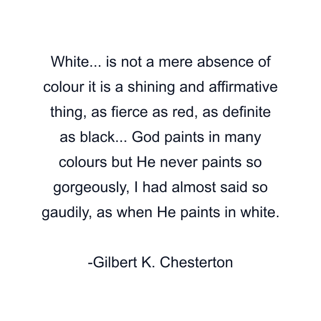 White... is not a mere absence of colour it is a shining and affirmative thing, as fierce as red, as definite as black... God paints in many colours but He never paints so gorgeously, I had almost said so gaudily, as when He paints in white.