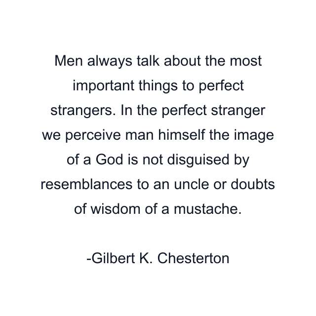 Men always talk about the most important things to perfect strangers. In the perfect stranger we perceive man himself the image of a God is not disguised by resemblances to an uncle or doubts of wisdom of a mustache.