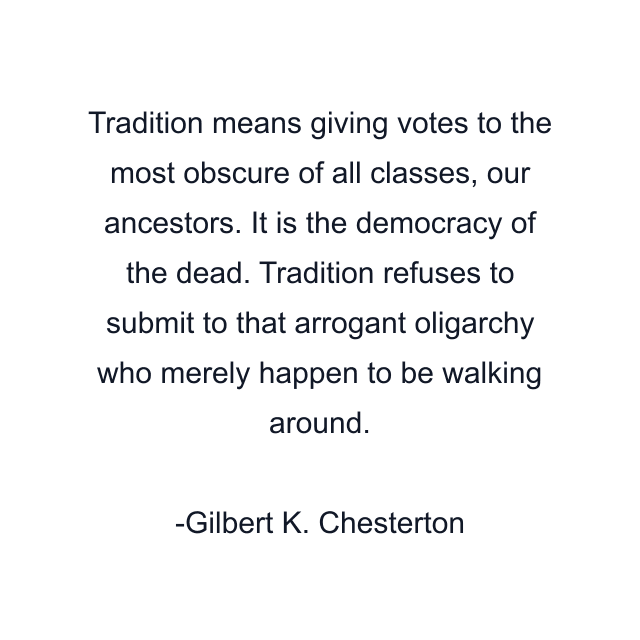 Tradition means giving votes to the most obscure of all classes, our ancestors. It is the democracy of the dead. Tradition refuses to submit to that arrogant oligarchy who merely happen to be walking around.