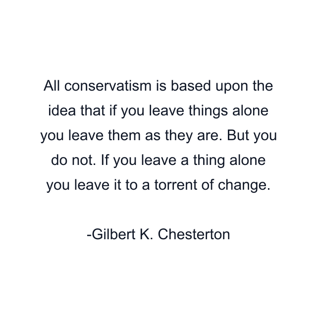 All conservatism is based upon the idea that if you leave things alone you leave them as they are. But you do not. If you leave a thing alone you leave it to a torrent of change.