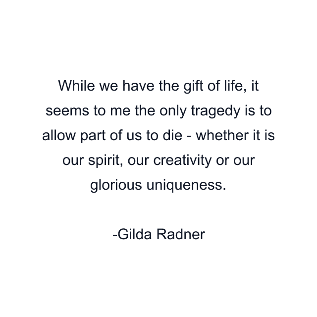 While we have the gift of life, it seems to me the only tragedy is to allow part of us to die - whether it is our spirit, our creativity or our glorious uniqueness.