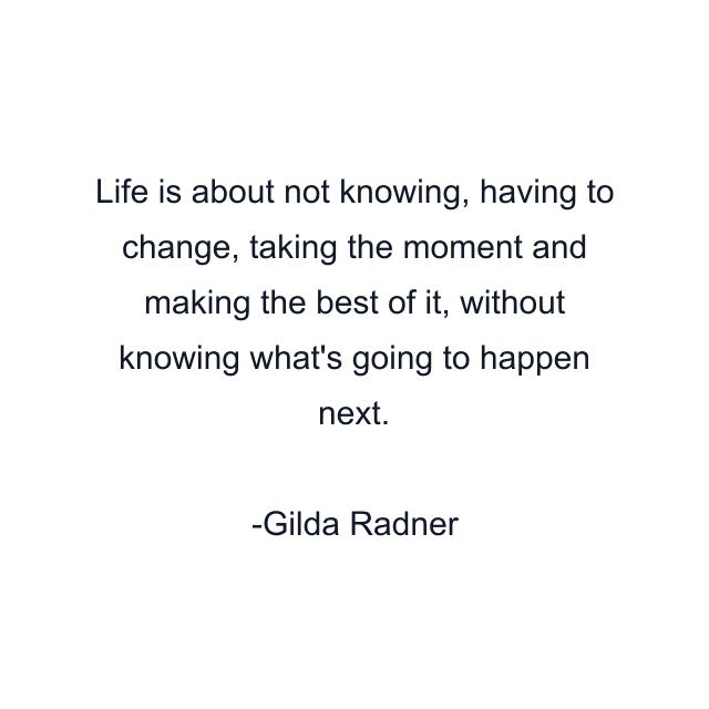 Life is about not knowing, having to change, taking the moment and making the best of it, without knowing what's going to happen next.