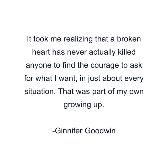 It took me realizing that a broken heart has never actually killed anyone to find the courage to ask for what I want, in just about every situation. That was part of my own growing up.