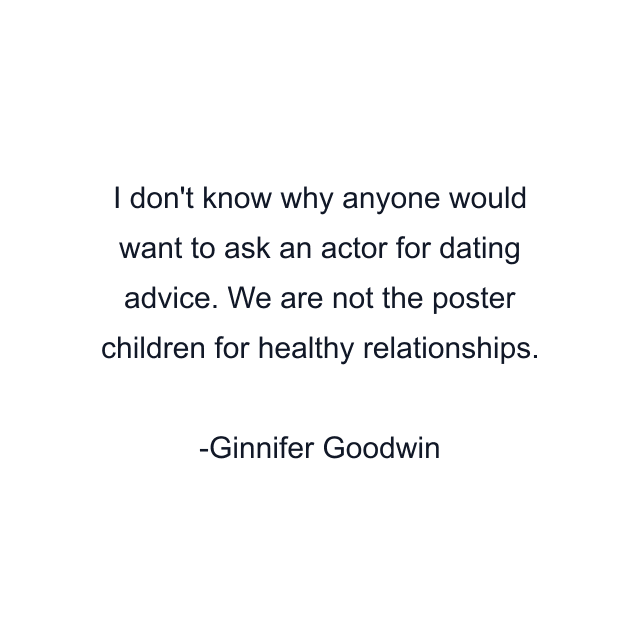 I don't know why anyone would want to ask an actor for dating advice. We are not the poster children for healthy relationships.