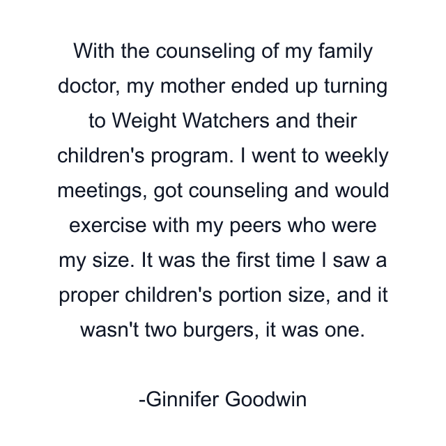 With the counseling of my family doctor, my mother ended up turning to Weight Watchers and their children's program. I went to weekly meetings, got counseling and would exercise with my peers who were my size. It was the first time I saw a proper children's portion size, and it wasn't two burgers, it was one.