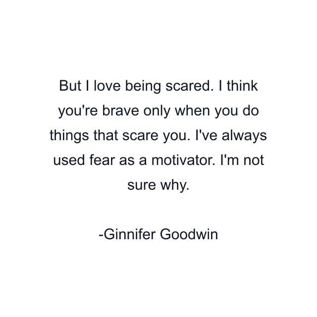 But I love being scared. I think you're brave only when you do things that scare you. I've always used fear as a motivator. I'm not sure why.