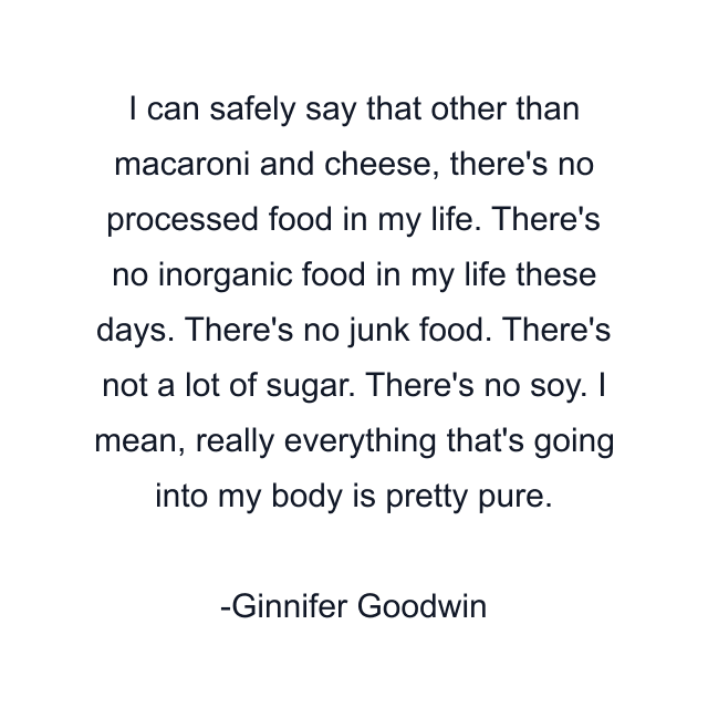 I can safely say that other than macaroni and cheese, there's no processed food in my life. There's no inorganic food in my life these days. There's no junk food. There's not a lot of sugar. There's no soy. I mean, really everything that's going into my body is pretty pure.